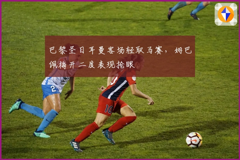 巴黎圣日耳曼客场轻取马赛，姆巴佩梅开二度表现抢眼