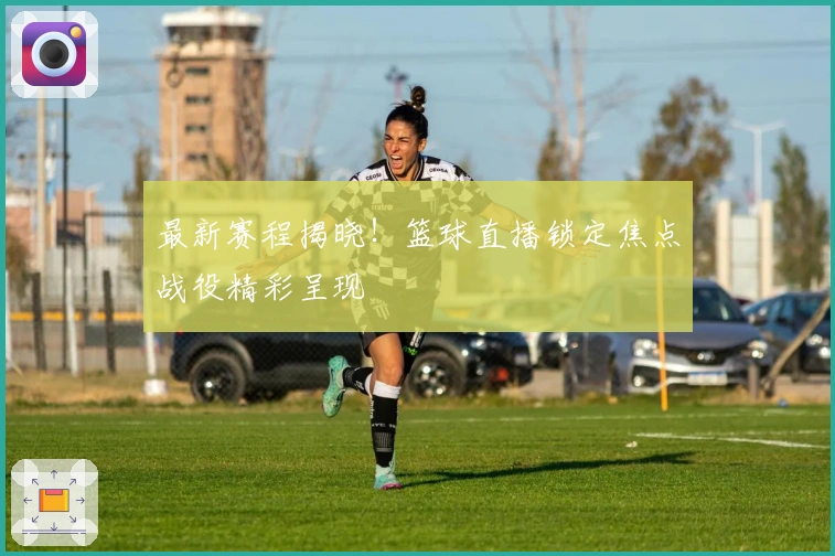 最新赛程揭晓！篮球直播锁定焦点战役精彩呈现