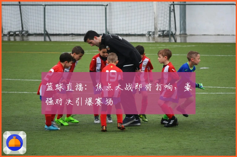 篮球直播：焦点大战即将打响，豪强对决引爆赛场