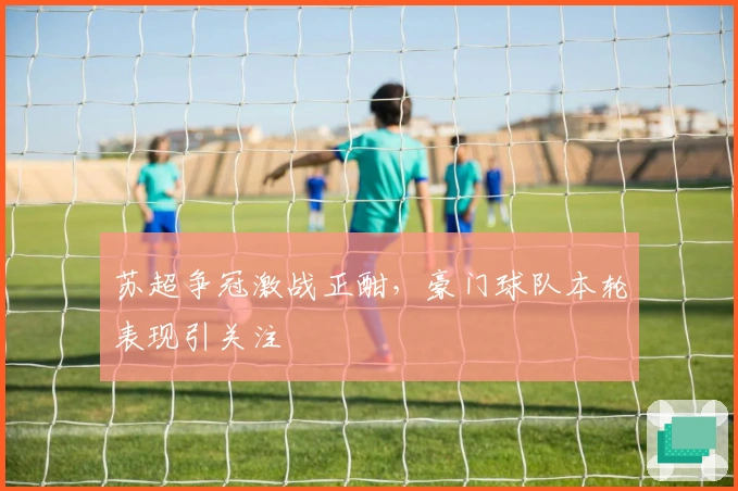 苏超争冠激战正酣,豪门球队本轮表现引关注