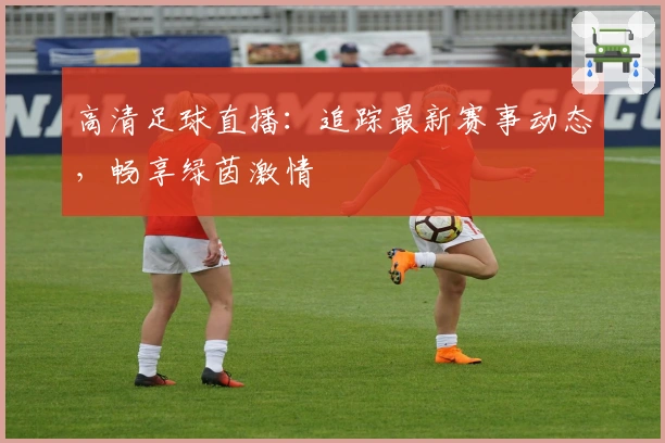 高清足球直播:追踪最新赛事动态,畅享绿茵激情