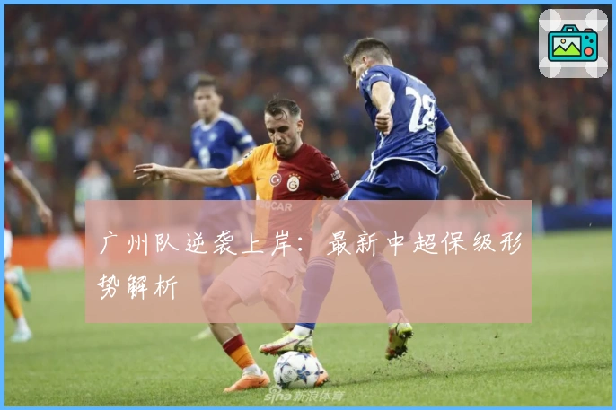 广州队逆袭上岸:最新中超保级形势解析