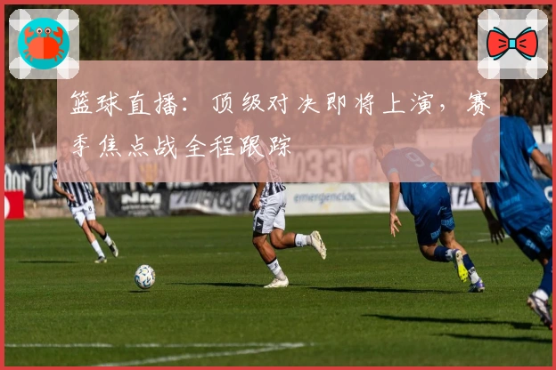 篮球直播:顶级对决即将上演,赛季焦点战全程跟踪